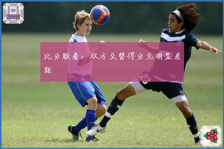 比分胶着，双方交替得分无明显差距