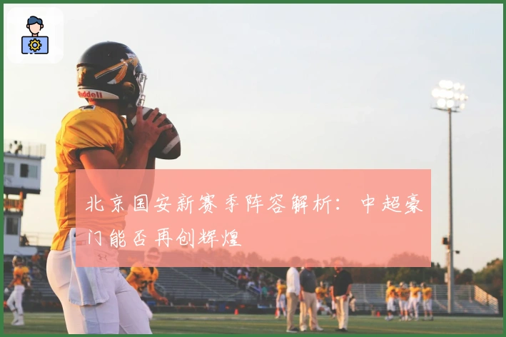 北京国安新赛季阵容解析：中超豪门能否再创辉煌