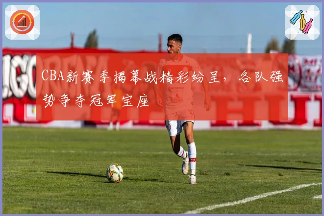 CBA新赛季揭幕战精彩纷呈，各队强势争夺冠军宝座