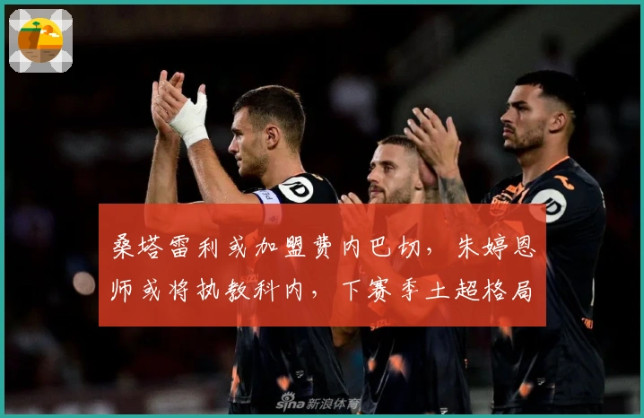 桑塔雷利或加盟费内巴切，朱婷恩师或将执教科内，下赛季土超格局激烈