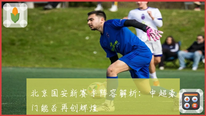 北京国安新赛季阵容解析:中超豪门能否再创辉煌
