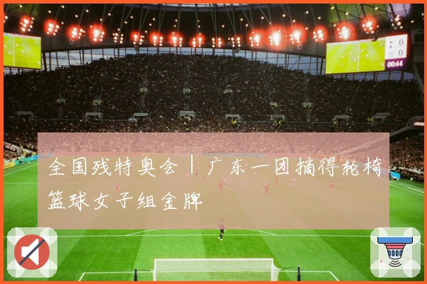 全国残特奥会｜广东一团摘得轮椅篮球女子组金牌