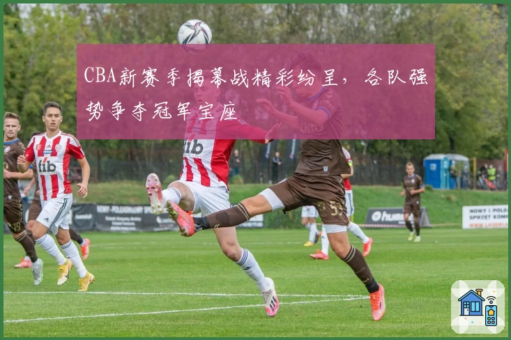 CBA新赛季揭幕战精彩纷呈,各队强势争夺冠军宝座