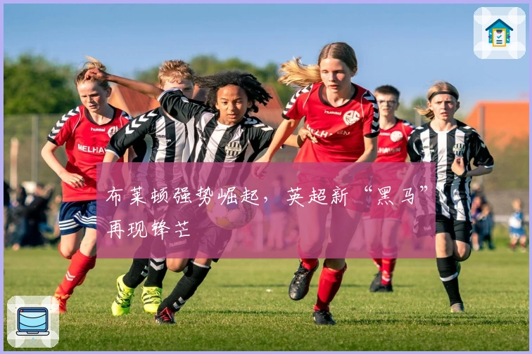 布莱顿强势崛起，英超新“黑马”再现锋芒