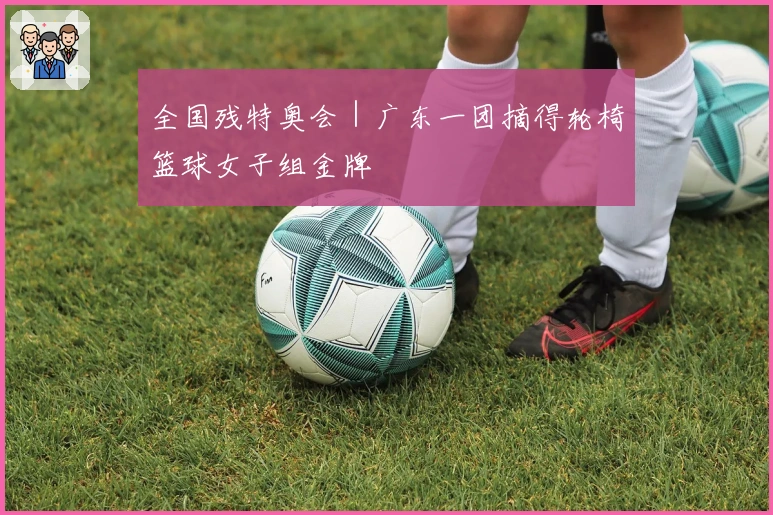 全国残特奥会｜广东一团摘得轮椅篮球女子组金牌