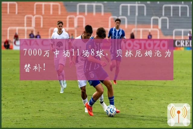 7000万中场11场8球，贝林厄姆沦为替补！