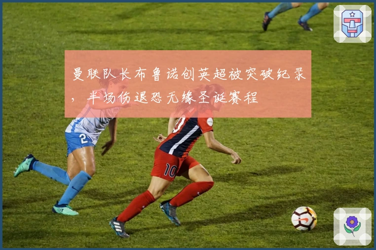 曼联队长布鲁诺创英超被突破纪录，半场伤退恐无缘圣诞赛程