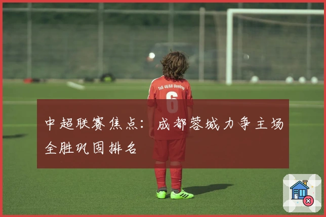 中超联赛焦点:成都蓉城力争主场全胜巩固排名