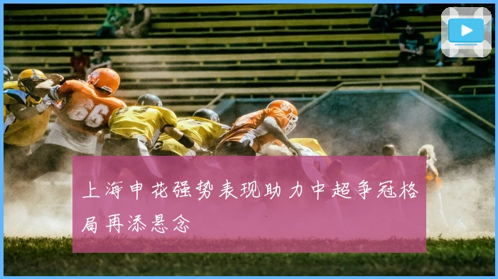 上海申花强势表现助力中超争冠格局再添悬念