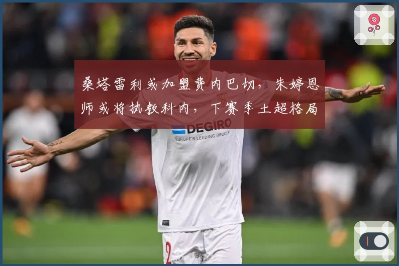 桑塔雷利或加盟费内巴切，朱婷恩师或将执教科内，下赛季土超格局激烈