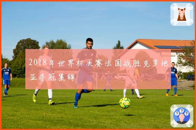 2018年世界杯决赛法国战胜克罗地亚夺冠集锦