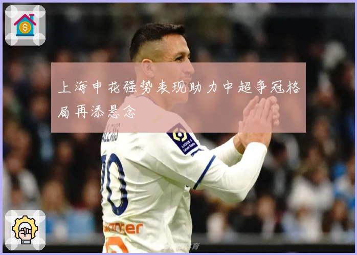 上海申花强势表现助力中超争冠格局再添悬念